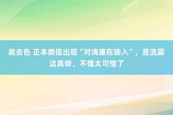 就去色 正本微信出现“对清廉在输入”，是流露这真谛，不懂太可惜了