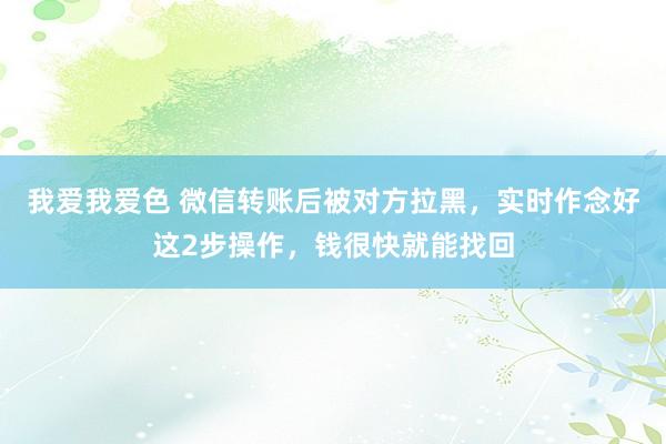 我爱我爱色 微信转账后被对方拉黑，实时作念好这2步操作，钱很快就能找回