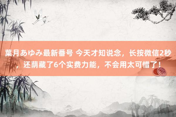 葉月あゆみ最新番号 今天才知说念，长按微信2秒，还荫藏了6个实费力能，不会用太可惜了！