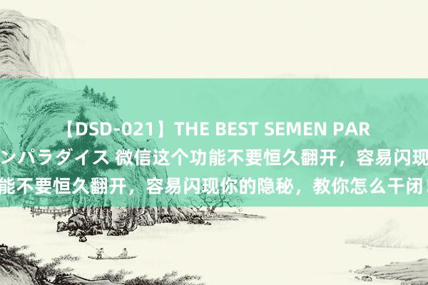 【DSD-021】THE BEST SEMEN PARADISE 美女12人とザーメンパラダイス 微信这个功能不要恒久翻开，容易闪现你的隐秘，教你怎么干闭！