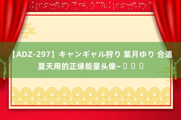 【ADZ-297】キャンギャル狩り 葉月ゆり 合适夏天用的正缘能量头像~ ​​​