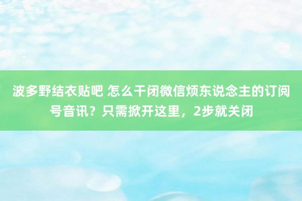 波多野结衣贴吧 怎么干闭微信烦东说念主的订阅号音讯？只需掀开这里，2步就关闭