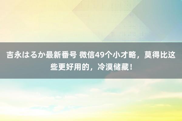 吉永はるか最新番号 微信49个小才略，莫得比这些更好用的，冷漠储藏！