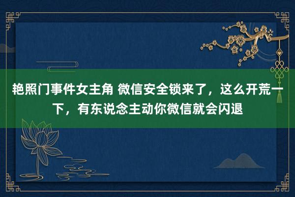 艳照门事件女主角 微信安全锁来了，这么开荒一下，有东说念主动你微信就会闪退