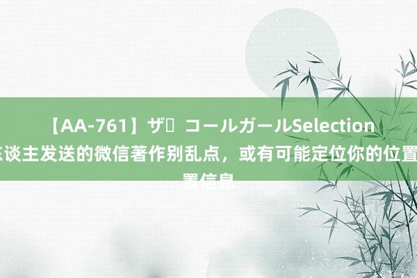 【AA-761】ザ・コールガールSelection 别东谈主发送的微信著作别乱点，或有可能定位你的位置信息