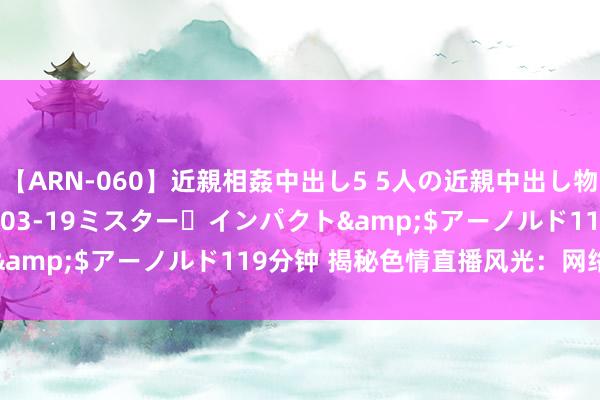 【ARN-060】近親相姦中出し5 5人の近親中出し物語</a>2008-03-19ミスター・インパクト&$アーノルド119分钟 揭秘色情直播风光：网络感叹万千