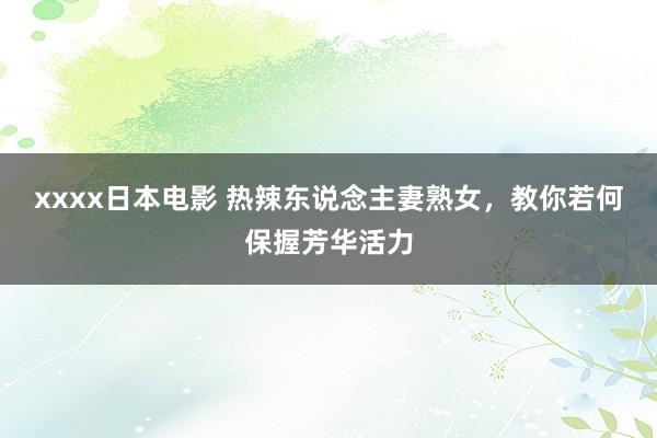 xxxx日本电影 热辣东说念主妻熟女，教你若何保握芳华活力