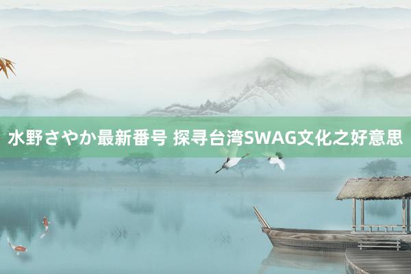 水野さやか最新番号 探寻台湾SWAG文化之好意思