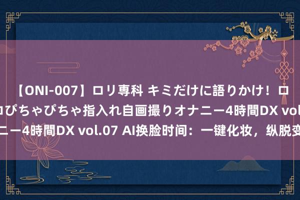 【ONI-007】ロリ専科 キミだけに語りかけ！ロリっ娘20人！オマ●コぴちゃぴちゃ指入れ自画撮りオナニー4時間DX vol.07 AI换脸时间：一键化妆，纵脱变脸