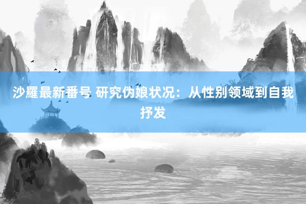 沙羅最新番号 研究伪娘状况：从性别领域到自我抒发