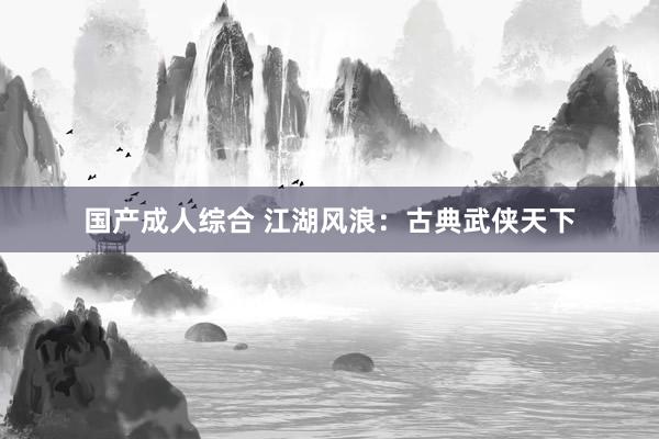 国产成人综合 江湖风浪：古典武侠天下