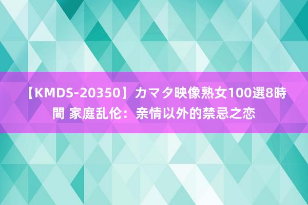 【KMDS-20350】カマタ映像熟女100選8時間 家庭乱伦：亲情以外的禁忌之恋