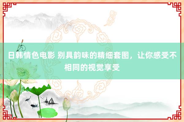 日韩情色电影 别具韵味的精细套图，让你感受不相同的视觉享受