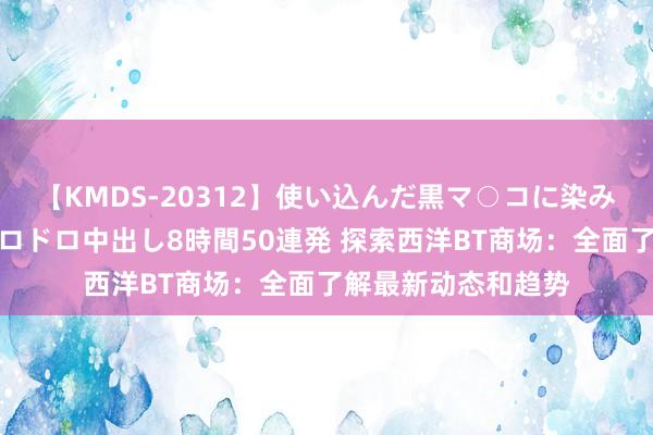 【KMDS-20312】使い込んだ黒マ○コに染み渡る息子の精液ドロドロ中出し8時間50連発 探索西洋BT商场：全面了解最新动态和趋势