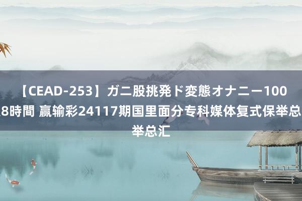 【CEAD-253】ガニ股挑発ド変態オナニー100人8時間 赢输彩24117期国里面分专科媒体复式保举总汇