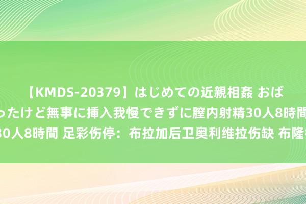 【KMDS-20379】はじめての近親相姦 おばさんの誘いに最初は戸惑ったけど無事に挿入我慢できずに膣内射精30人8時間 足彩伤停：布拉加后卫奥利维拉伤缺 布隆德比失7东谈主