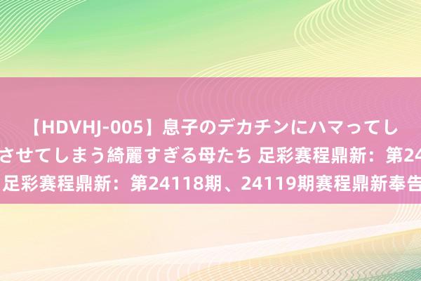 【HDVHJ-005】息子のデカチンにハマってしまい毎日のように挿入させてしまう綺麗すぎる母たち 足彩赛程鼎新：第24118期、24119期赛程鼎新奉告