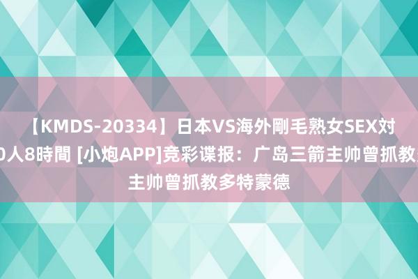 【KMDS-20334】日本VS海外剛毛熟女SEX対決！！40人8時間 [小炮APP]竞彩谍报：广岛三箭主帅曾抓教多特蒙德