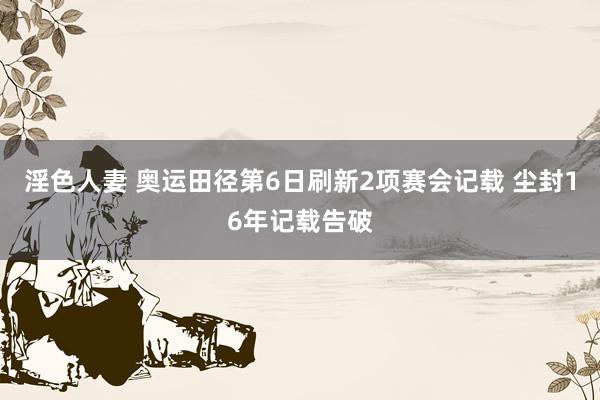 淫色人妻 奥运田径第6日刷新2项赛会记载 尘封16年记载告破