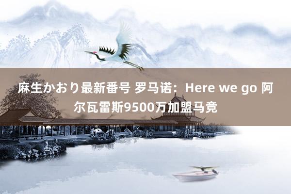 麻生かおり最新番号 罗马诺：Here we go 阿尔瓦雷斯9500万加盟马竞