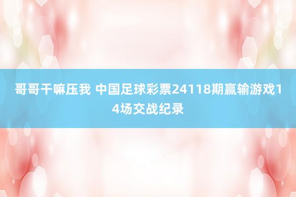 哥哥干嘛压我 中国足球彩票24118期赢输游戏14场交战纪录