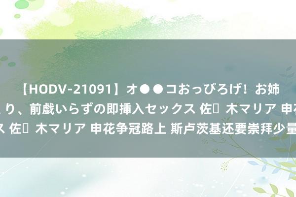 【HODV-21091】オ●●コおっぴろげ！お姉ちゃん 四六時中濡れまくり、前戯いらずの即挿入セックス 佐々木マリア 申花争冠路上 斯卢茨基还要崇拜少量战略！