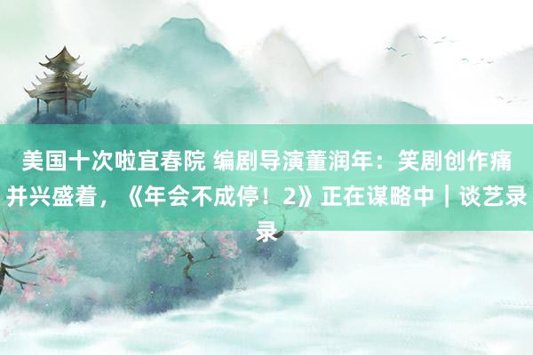 美国十次啦宜春院 编剧导演董润年：笑剧创作痛并兴盛着，《年会不成停！2》正在谋略中｜谈艺录