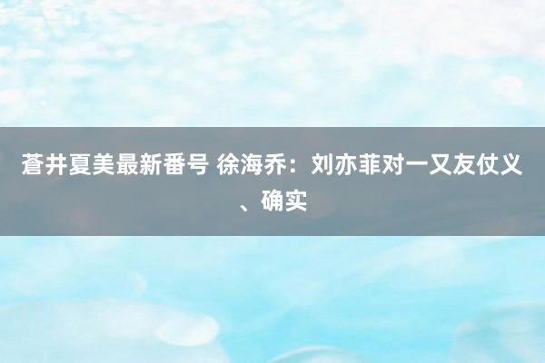 蒼井夏美最新番号 徐海乔：刘亦菲对一又友仗义、确实