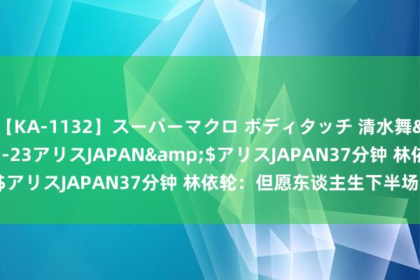 【KA-1132】スーパーマクロ ボディタッチ 清水舞</a>2008-03-23アリスJAPAN&$アリスJAPAN37分钟 林依轮：但愿东谈主生下半场更精彩