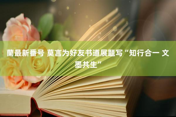 蘭最新番号 莫言为好友书道展题写“知行合一 文墨共生”