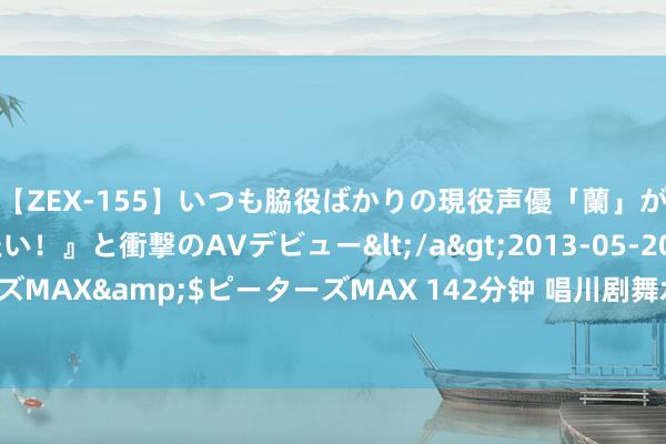 【ZEX-155】いつも脇役ばかりの現役声優「蘭」が『私も主役になりたい！』と衝撃のAVデビュー</a>2013-05-20ピーターズMAX&$ピーターズMAX 142分钟 唱川剧舞水袖  电影职责者走进悦来茶园