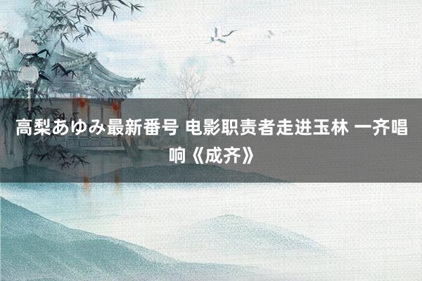 高梨あゆみ最新番号 电影职责者走进玉林 一齐唱响《成齐》