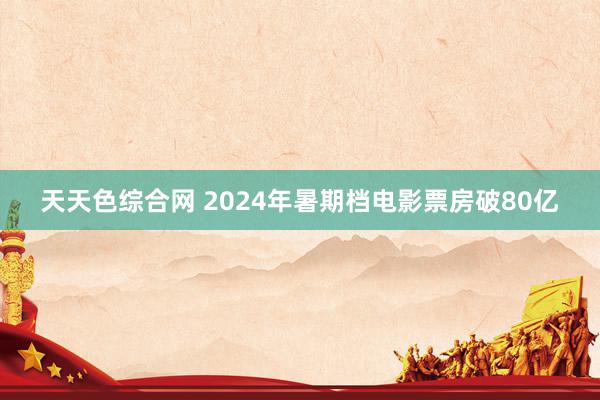 天天色综合网 2024年暑期档电影票房破80亿