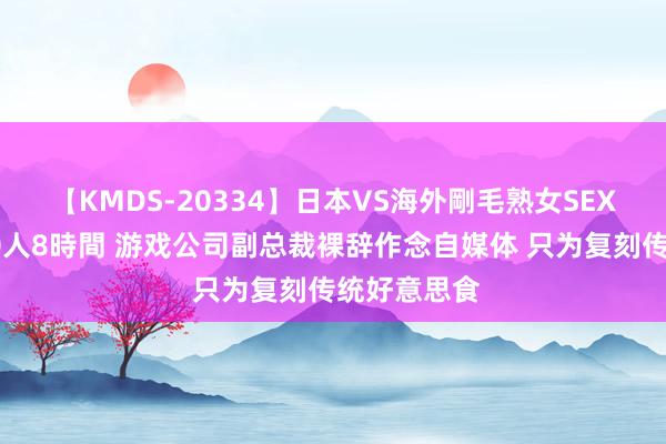 【KMDS-20334】日本VS海外剛毛熟女SEX対決！！40人8時間 游戏公司副总裁裸辞作念自媒体 只为复刻传统好意思食