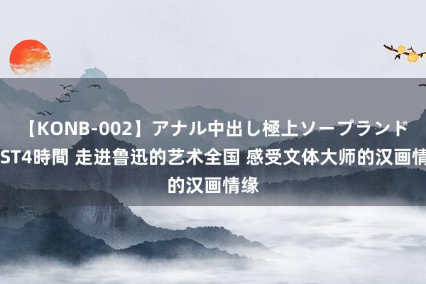 【KONB-002】アナル中出し極上ソープランドBEST4時間 走进鲁迅的艺术全国 感受文体大师的汉画情缘