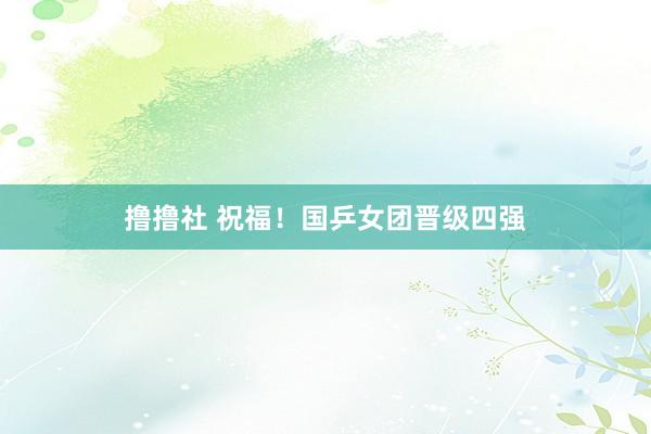 撸撸社 祝福！国乒女团晋级四强