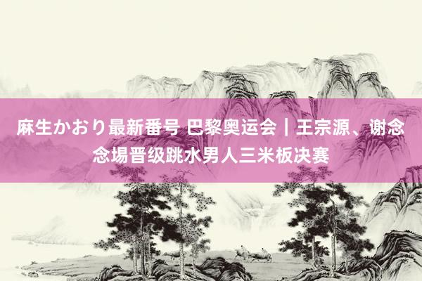 麻生かおり最新番号 巴黎奥运会｜王宗源、谢念念埸晋级跳水男人三米板决赛