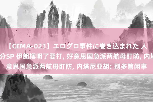 【CEMA-023】エログロ事件に巻き込まれた 人妻たちの昭和史 210分SP 伊朗摆明了要打, 好意思国急派两航母盯防, 内塔尼亚胡: 别多管闲事