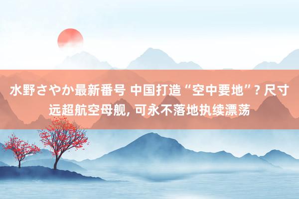 水野さやか最新番号 中国打造“空中要地”? 尺寸远超航空母舰, 可永不落地执续漂荡