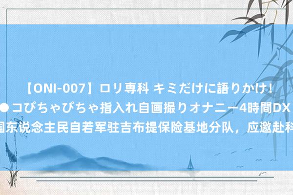 【ONI-007】ロリ専科 キミだけに語りかけ！ロリっ娘20人！オマ●コぴちゃぴちゃ指入れ自画撮りオナニー4時間DX vol.07 中国东说念主民自若军驻吉布提保险基地分队，应邀赴科特迪瓦干预孤独日阅兵庆典活动