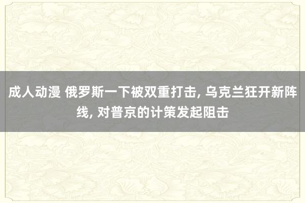 成人动漫 俄罗斯一下被双重打击, 乌克兰狂开新阵线, 对普京的计策发起阻击