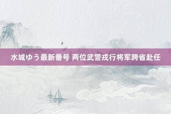 水城ゆう最新番号 两位武警戎行将军跨省赴任