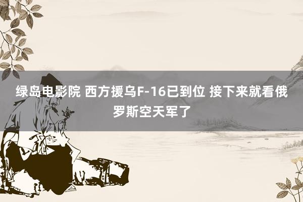 绿岛电影院 西方援乌F-16已到位 接下来就看俄罗斯空天军了