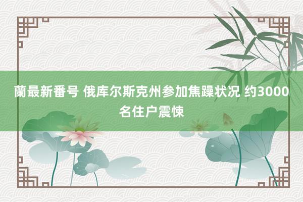 蘭最新番号 俄库尔斯克州参加焦躁状况 约3000名住户震悚