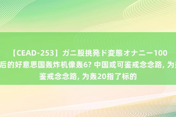 【CEAD-253】ガニ股挑発ド変態オナニー100人8時間 改装后的好意思国轰炸机像轰6? 中国或可鉴戒念念路, 为轰20指了标的