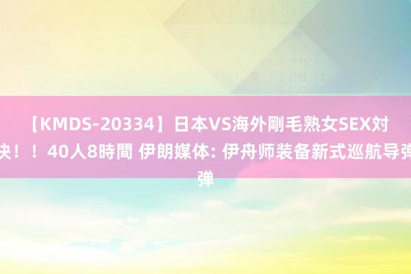 【KMDS-20334】日本VS海外剛毛熟女SEX対決！！40人8時間 伊朗媒体: 伊舟师装备新式巡航导弹