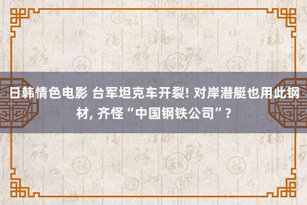 日韩情色电影 台军坦克车开裂! 对岸潜艇也用此钢材, 齐怪“中国钢铁公司”?