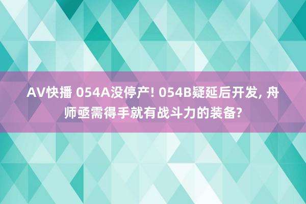 AV快播 054A没停产! 054B疑延后开发, 舟师亟需得手就有战斗力的装备?