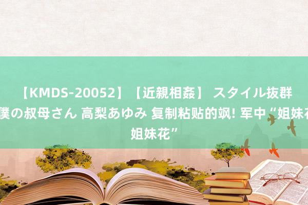 【KMDS-20052】【近親相姦】 スタイル抜群な僕の叔母さん 高梨あゆみ 复制粘贴的飒! 军中“姐妹花”