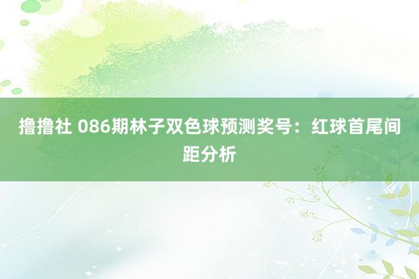 撸撸社 086期林子双色球预测奖号：红球首尾间距分析